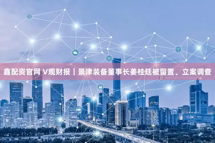 鑫配资官网 V观财报｜景津装备董事长姜桂廷被留置、立案调查