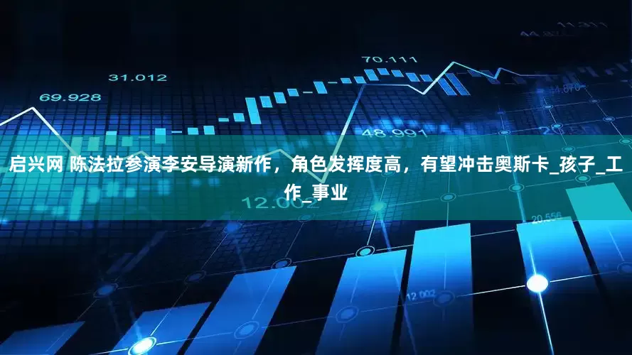 启兴网 陈法拉参演李安导演新作，角色发挥度高，有望冲击奥斯卡_孩子_工作_事业