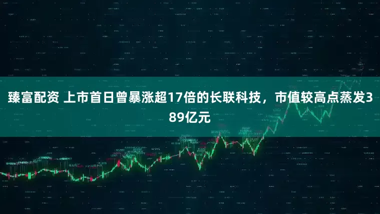 臻富配资 上市首日曾暴涨超17倍的长联科技，市值较高点蒸发389亿元